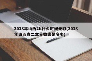 2018年山西2b什么时候录取(2018年山西省二本分数线是多少)