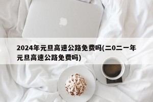 2024年元旦高速公路免费吗(二0二一年元旦高速公路免费吗)