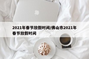 2021年春节放假时间/佛山市2021年春节放假时间