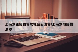 上海本轮疫情首次社会面清零/上海本地疫情清零