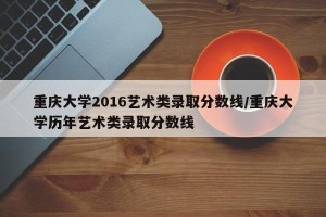 重庆大学2016艺术类录取分数线/重庆大学历年艺术类录取分数线