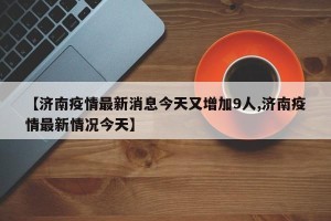【济南疫情最新消息今天又增加9人,济南疫情最新情况今天】