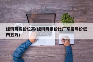 经销商说价位高(经销商报价比厂家指导价低四五万)