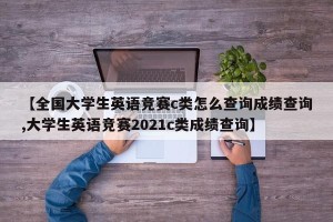 【全国大学生英语竞赛c类怎么查询成绩查询,大学生英语竞赛2021c类成绩查询】