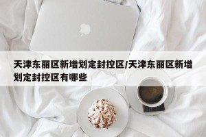 天津东丽区新增划定封控区/天津东丽区新增划定封控区有哪些