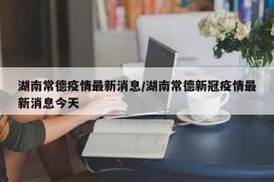 湖南常德疫情最新消息/湖南常德新冠疫情最新消息今天