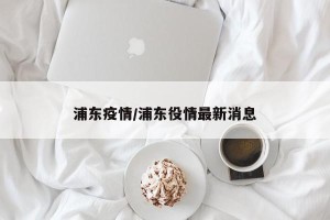 浦东疫情/浦东役情最新消息