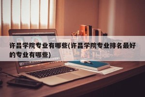 许昌学院专业有哪些(许昌学院专业排名最好的专业有哪些)