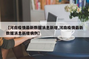 【河南疫情最新数据消息新增,河南疫情最新数据消息新增病例】