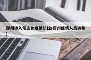 郑州转入常态化疫情防控(郑州疫情人员转移)