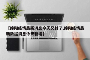 【绵阳疫情最新消息今天又封了,绵阳疫情最新数据消息今天新增】