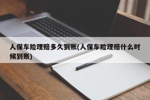 人保车险理赔多久到账(人保车险理赔什么时候到账)