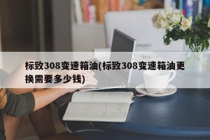 标致308变速箱油(标致308变速箱油更换需要多少钱)