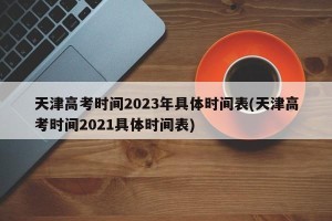天津高考时间2023年具体时间表(天津高考时间2021具体时间表)