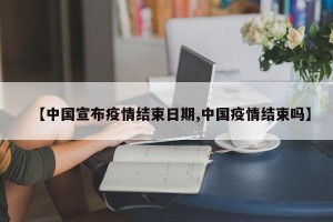 【中国宣布疫情结束日期,中国疫情结束吗】
