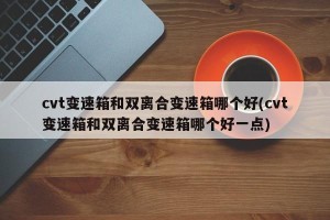 cvt变速箱和双离合变速箱哪个好(cvt变速箱和双离合变速箱哪个好一点)