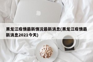 黑龙江疫情最新情况最新消息(黑龙江疫情最新消息2021今天)