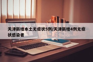 天津新增本土无症状5例/天津新增4例无症状感染者
