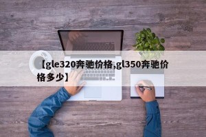 【gle320奔驰价格,gl350奔驰价格多少】