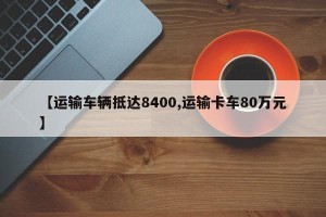 【运输车辆抵达8400,运输卡车80万元】