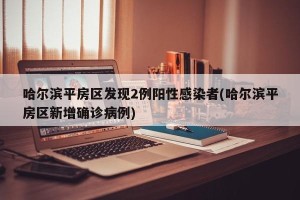 哈尔滨平房区发现2例阳性感染者(哈尔滨平房区新增确诊病例)