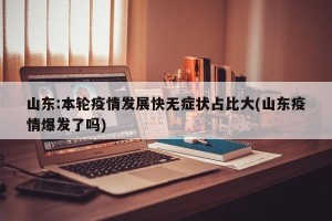 山东:本轮疫情发展快无症状占比大(山东疫情爆发了吗)