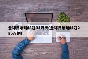全球日增确诊超31万例(全球日增确诊超285万例)