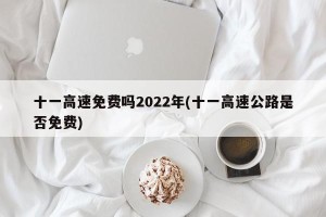 十一高速免费吗2022年(十一高速公路是否免费)