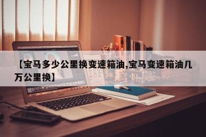 【宝马多少公里换变速箱油,宝马变速箱油几万公里换】
