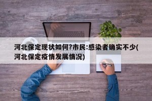 河北保定现状如何?市民:感染者确实不少(河北保定疫情发展情况)