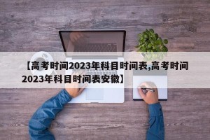 【高考时间2023年科目时间表,高考时间2023年科目时间表安徽】