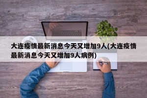 大连疫情最新消息今天又增加9人(大连疫情最新消息今天又增加9人病例)