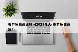 春节免费高速时间2023几天(春节免费高速?)