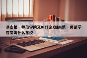 湖南第一师范学院又叫什么/湖南第一师范学院又叫什么学校