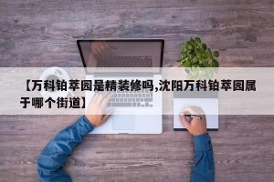 【万科铂萃园是精装修吗,沈阳万科铂萃园属于哪个街道】