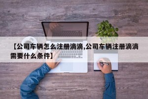 【公司车辆怎么注册滴滴,公司车辆注册滴滴需要什么条件】