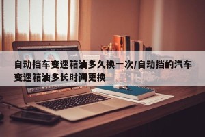 自动挡车变速箱油多久换一次/自动挡的汽车变速箱油多长时间更换