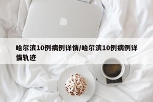 哈尔滨10例病例详情/哈尔滨10例病例详情轨迹