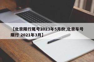 【北京限行尾号2023年5月份,北京车号限行 2021年3月】