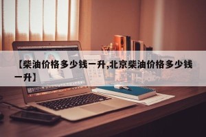 【柴油价格多少钱一升,北京柴油价格多少钱一升】