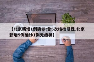 【北京新增1例确诊:曾5次核检阴性,北京新增5例确诊1例无症状】