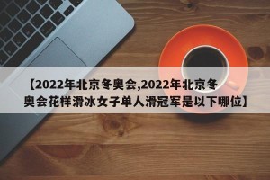 【2022年北京冬奥会,2022年北京冬奥会花样滑冰女子单人滑冠军是以下哪位】
