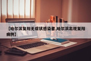 【哈尔滨复阳无症状感染者,哈尔滨出现复阳病例】