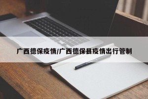 广西德保疫情/广西德保县疫情出行管制