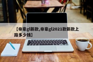 【帝豪gl新款,帝豪gl2021款新款上路多少钱】