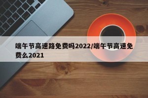 端午节高速路免费吗2022/端午节高速免费么2021