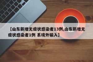 【山东新增无症状感染者13例,山东新增无症状感染者1例 系境外输入】