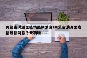 内蒙古满洲里疫情最新消息/内蒙古满洲里疫情最新消息今天新增