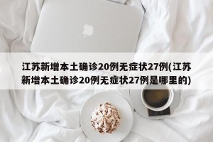 江苏新增本土确诊20例无症状27例(江苏新增本土确诊20例无症状27例是哪里的)