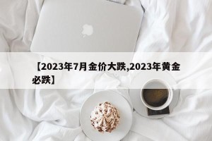 【2023年7月金价大跌,2023年黄金必跌】